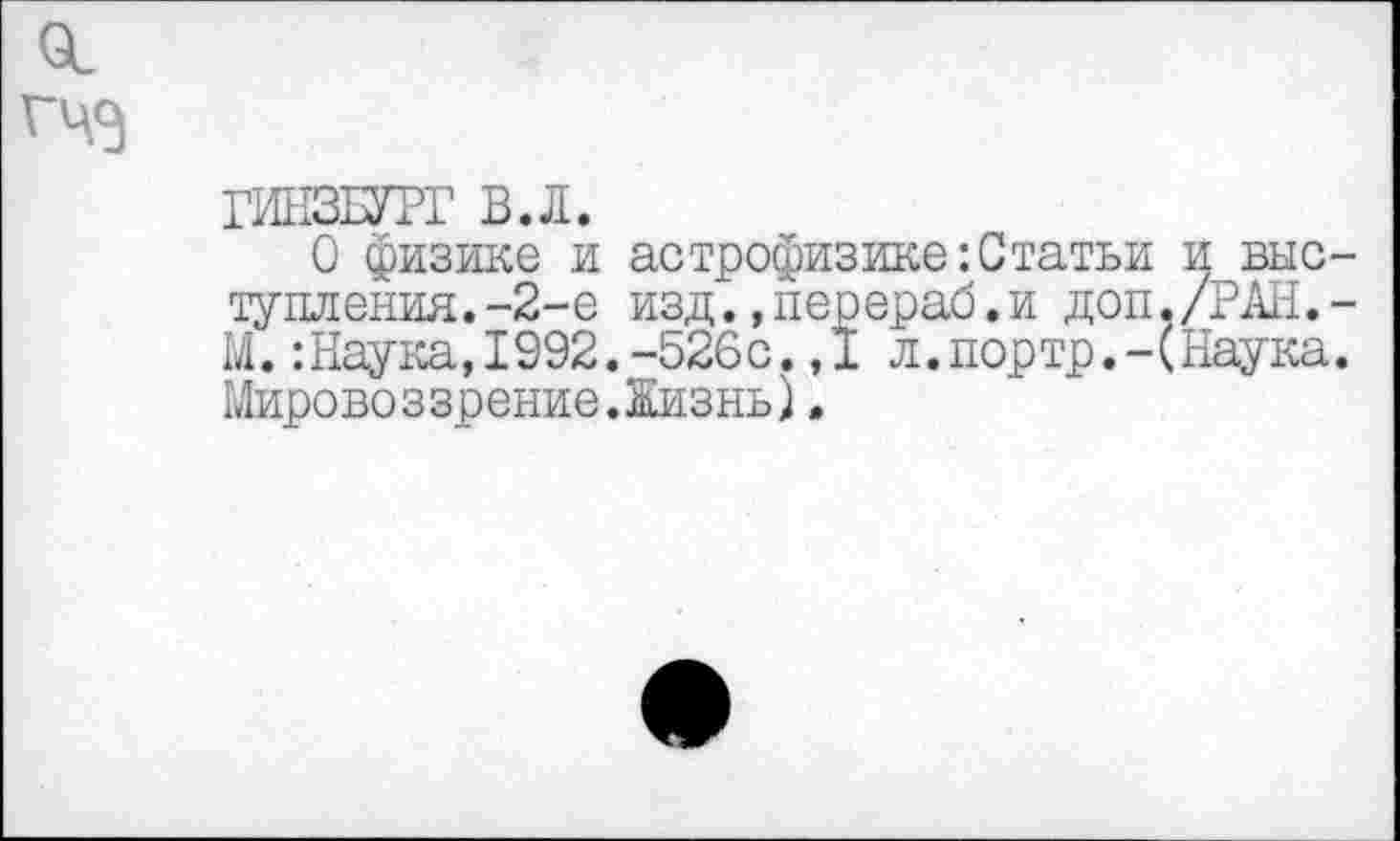 ﻿01 ГЧЭ
ГИНЗБУРГ В.Л.
0 физике и астрофизике:Статьи и выступления. -2-е изд.,перераб.и доп./РАН.-М. :Наука, 1992. -526с. ,1 л.портр.-(Наука. Мировоззрение.Жизнь).